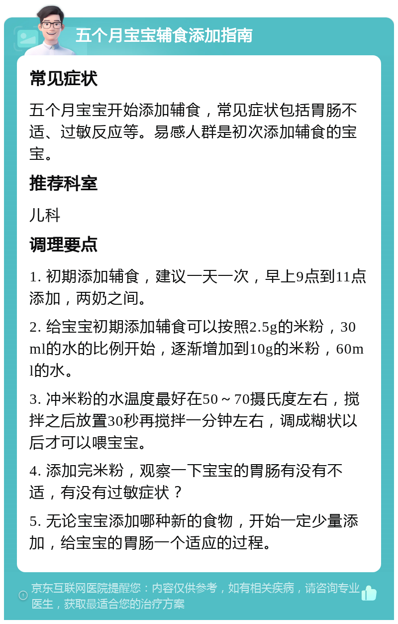 五个月宝宝辅食添加指南 常见症状 五个月宝宝开始添加辅食，常见症状包括胃肠不适、过敏反应等。易感人群是初次添加辅食的宝宝。 推荐科室 儿科 调理要点 1. 初期添加辅食，建议一天一次，早上9点到11点添加，两奶之间。 2. 给宝宝初期添加辅食可以按照2.5g的米粉，30ml的水的比例开始，逐渐增加到10g的米粉，60ml的水。 3. 冲米粉的水温度最好在50～70摄氏度左右，搅拌之后放置30秒再搅拌一分钟左右，调成糊状以后才可以喂宝宝。 4. 添加完米粉，观察一下宝宝的胃肠有没有不适，有没有过敏症状？ 5. 无论宝宝添加哪种新的食物，开始一定少量添加，给宝宝的胃肠一个适应的过程。