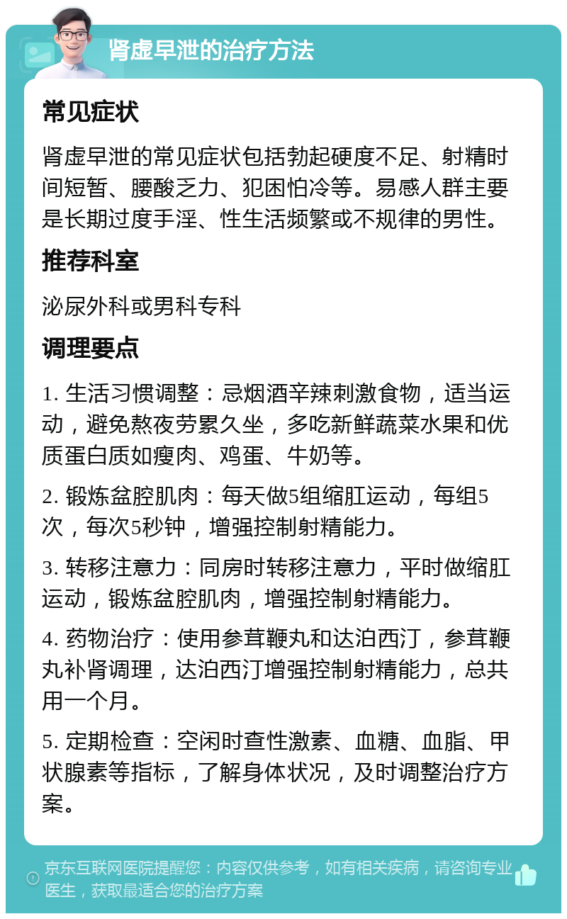 肾虚早泄的治疗方法 常见症状 肾虚早泄的常见症状包括勃起硬度不足、射精时间短暂、腰酸乏力、犯困怕冷等。易感人群主要是长期过度手淫、性生活频繁或不规律的男性。 推荐科室 泌尿外科或男科专科 调理要点 1. 生活习惯调整：忌烟酒辛辣刺激食物，适当运动，避免熬夜劳累久坐，多吃新鲜蔬菜水果和优质蛋白质如瘦肉、鸡蛋、牛奶等。 2. 锻炼盆腔肌肉：每天做5组缩肛运动，每组5次，每次5秒钟，增强控制射精能力。 3. 转移注意力：同房时转移注意力，平时做缩肛运动，锻炼盆腔肌肉，增强控制射精能力。 4. 药物治疗：使用参茸鞭丸和达泊西汀，参茸鞭丸补肾调理，达泊西汀增强控制射精能力，总共用一个月。 5. 定期检查：空闲时查性激素、血糖、血脂、甲状腺素等指标，了解身体状况，及时调整治疗方案。