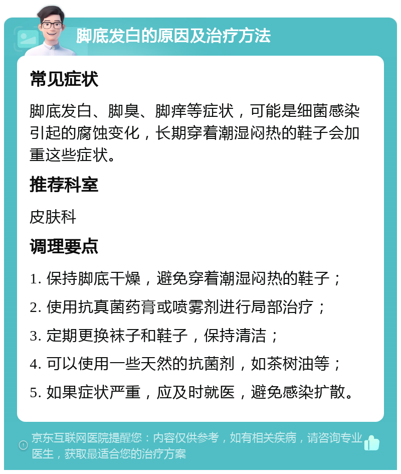 脚底发白的原因及治疗方法 常见症状 脚底发白、脚臭、脚痒等症状，可能是细菌感染引起的腐蚀变化，长期穿着潮湿闷热的鞋子会加重这些症状。 推荐科室 皮肤科 调理要点 1. 保持脚底干燥，避免穿着潮湿闷热的鞋子； 2. 使用抗真菌药膏或喷雾剂进行局部治疗； 3. 定期更换袜子和鞋子，保持清洁； 4. 可以使用一些天然的抗菌剂，如茶树油等； 5. 如果症状严重，应及时就医，避免感染扩散。