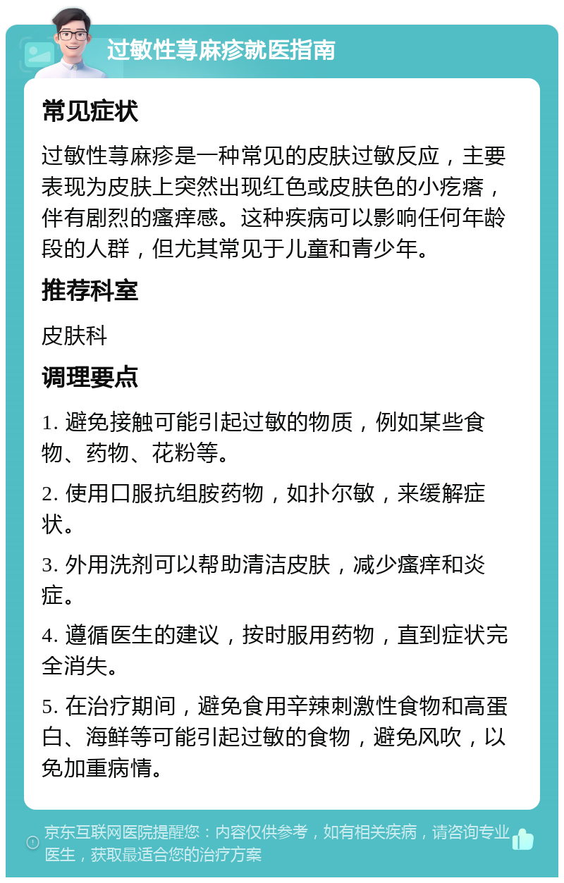 过敏性荨麻疹就医指南 常见症状 过敏性荨麻疹是一种常见的皮肤过敏反应，主要表现为皮肤上突然出现红色或皮肤色的小疙瘩，伴有剧烈的瘙痒感。这种疾病可以影响任何年龄段的人群，但尤其常见于儿童和青少年。 推荐科室 皮肤科 调理要点 1. 避免接触可能引起过敏的物质，例如某些食物、药物、花粉等。 2. 使用口服抗组胺药物，如扑尔敏，来缓解症状。 3. 外用洗剂可以帮助清洁皮肤，减少瘙痒和炎症。 4. 遵循医生的建议，按时服用药物，直到症状完全消失。 5. 在治疗期间，避免食用辛辣刺激性食物和高蛋白、海鲜等可能引起过敏的食物，避免风吹，以免加重病情。