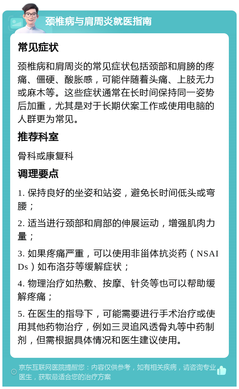 颈椎病与肩周炎就医指南 常见症状 颈椎病和肩周炎的常见症状包括颈部和肩膀的疼痛、僵硬、酸胀感，可能伴随着头痛、上肢无力或麻木等。这些症状通常在长时间保持同一姿势后加重，尤其是对于长期伏案工作或使用电脑的人群更为常见。 推荐科室 骨科或康复科 调理要点 1. 保持良好的坐姿和站姿，避免长时间低头或弯腰； 2. 适当进行颈部和肩部的伸展运动，增强肌肉力量； 3. 如果疼痛严重，可以使用非甾体抗炎药（NSAIDs）如布洛芬等缓解症状； 4. 物理治疗如热敷、按摩、针灸等也可以帮助缓解疼痛； 5. 在医生的指导下，可能需要进行手术治疗或使用其他药物治疗，例如三灵追风透骨丸等中药制剂，但需根据具体情况和医生建议使用。