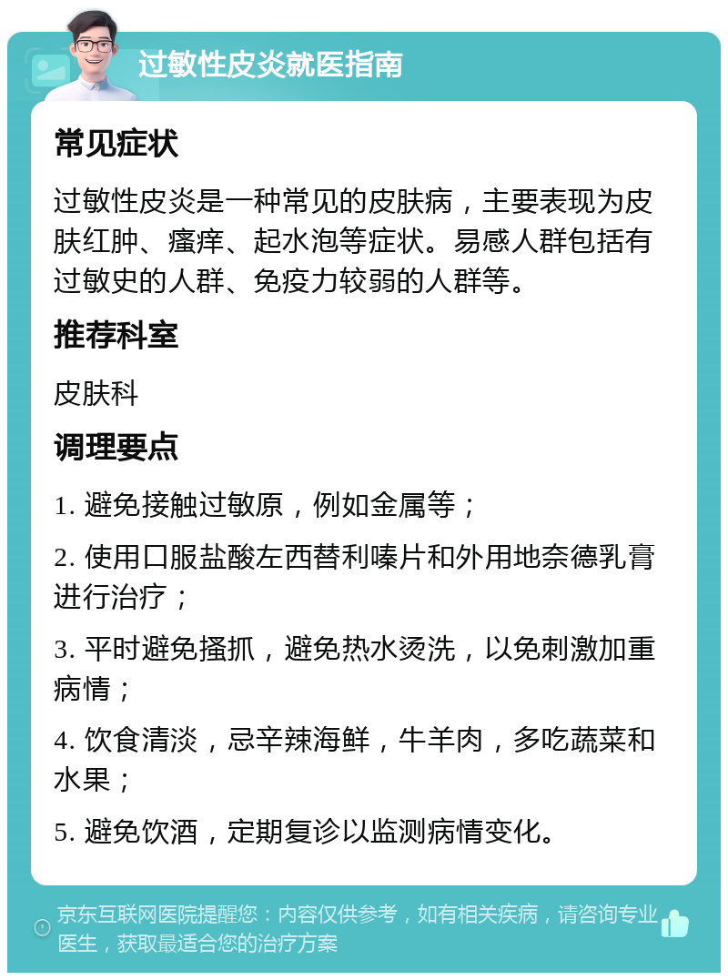 过敏性皮炎就医指南 常见症状 过敏性皮炎是一种常见的皮肤病，主要表现为皮肤红肿、瘙痒、起水泡等症状。易感人群包括有过敏史的人群、免疫力较弱的人群等。 推荐科室 皮肤科 调理要点 1. 避免接触过敏原，例如金属等； 2. 使用口服盐酸左西替利嗪片和外用地奈德乳膏进行治疗； 3. 平时避免搔抓，避免热水烫洗，以免刺激加重病情； 4. 饮食清淡，忌辛辣海鲜，牛羊肉，多吃蔬菜和水果； 5. 避免饮酒，定期复诊以监测病情变化。