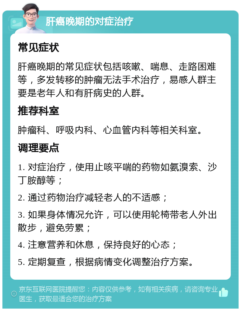 肝癌晚期的对症治疗 常见症状 肝癌晚期的常见症状包括咳嗽、喘息、走路困难等，多发转移的肿瘤无法手术治疗，易感人群主要是老年人和有肝病史的人群。 推荐科室 肿瘤科、呼吸内科、心血管内科等相关科室。 调理要点 1. 对症治疗，使用止咳平喘的药物如氨溴索、沙丁胺醇等； 2. 通过药物治疗减轻老人的不适感； 3. 如果身体情况允许，可以使用轮椅带老人外出散步，避免劳累； 4. 注意营养和休息，保持良好的心态； 5. 定期复查，根据病情变化调整治疗方案。