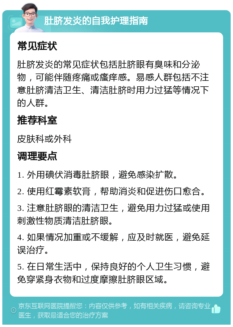 肚脐发炎的自我护理指南 常见症状 肚脐发炎的常见症状包括肚脐眼有臭味和分泌物，可能伴随疼痛或瘙痒感。易感人群包括不注意肚脐清洁卫生、清洁肚脐时用力过猛等情况下的人群。 推荐科室 皮肤科或外科 调理要点 1. 外用碘伏消毒肚脐眼，避免感染扩散。 2. 使用红霉素软膏，帮助消炎和促进伤口愈合。 3. 注意肚脐眼的清洁卫生，避免用力过猛或使用刺激性物质清洁肚脐眼。 4. 如果情况加重或不缓解，应及时就医，避免延误治疗。 5. 在日常生活中，保持良好的个人卫生习惯，避免穿紧身衣物和过度摩擦肚脐眼区域。