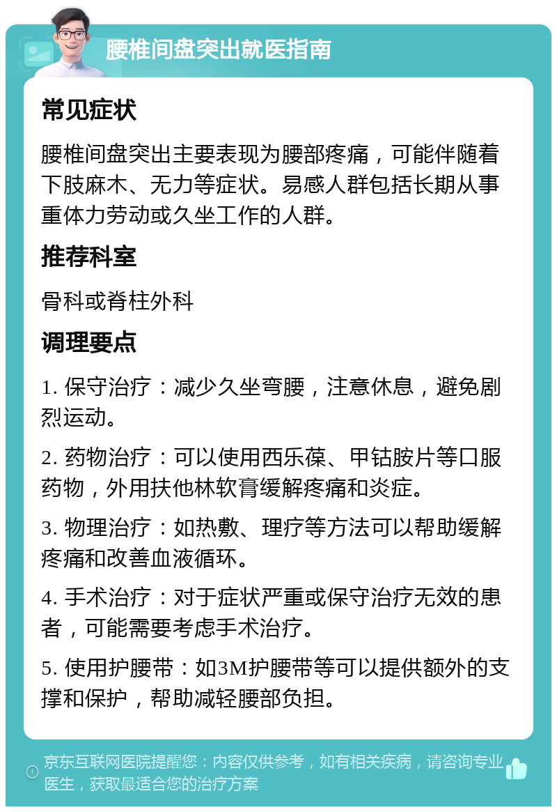 腰椎间盘突出就医指南 常见症状 腰椎间盘突出主要表现为腰部疼痛，可能伴随着下肢麻木、无力等症状。易感人群包括长期从事重体力劳动或久坐工作的人群。 推荐科室 骨科或脊柱外科 调理要点 1. 保守治疗：减少久坐弯腰，注意休息，避免剧烈运动。 2. 药物治疗：可以使用西乐葆、甲钴胺片等口服药物，外用扶他林软膏缓解疼痛和炎症。 3. 物理治疗：如热敷、理疗等方法可以帮助缓解疼痛和改善血液循环。 4. 手术治疗：对于症状严重或保守治疗无效的患者，可能需要考虑手术治疗。 5. 使用护腰带：如3M护腰带等可以提供额外的支撑和保护，帮助减轻腰部负担。