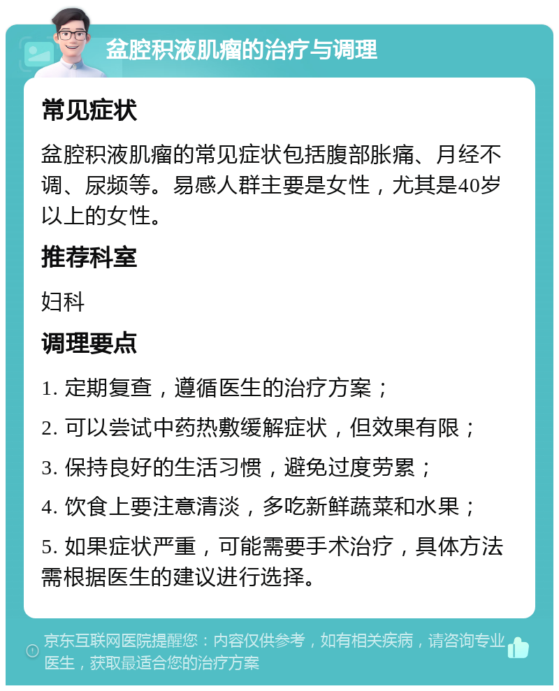 盆腔积液肌瘤的治疗与调理 常见症状 盆腔积液肌瘤的常见症状包括腹部胀痛、月经不调、尿频等。易感人群主要是女性，尤其是40岁以上的女性。 推荐科室 妇科 调理要点 1. 定期复查，遵循医生的治疗方案； 2. 可以尝试中药热敷缓解症状，但效果有限； 3. 保持良好的生活习惯，避免过度劳累； 4. 饮食上要注意清淡，多吃新鲜蔬菜和水果； 5. 如果症状严重，可能需要手术治疗，具体方法需根据医生的建议进行选择。