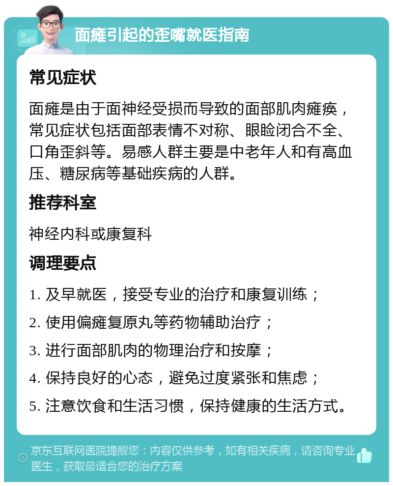 面瘫引起的歪嘴就医指南 常见症状 面瘫是由于面神经受损而导致的面部肌肉瘫痪，常见症状包括面部表情不对称、眼睑闭合不全、口角歪斜等。易感人群主要是中老年人和有高血压、糖尿病等基础疾病的人群。 推荐科室 神经内科或康复科 调理要点 1. 及早就医，接受专业的治疗和康复训练； 2. 使用偏瘫复原丸等药物辅助治疗； 3. 进行面部肌肉的物理治疗和按摩； 4. 保持良好的心态，避免过度紧张和焦虑； 5. 注意饮食和生活习惯，保持健康的生活方式。