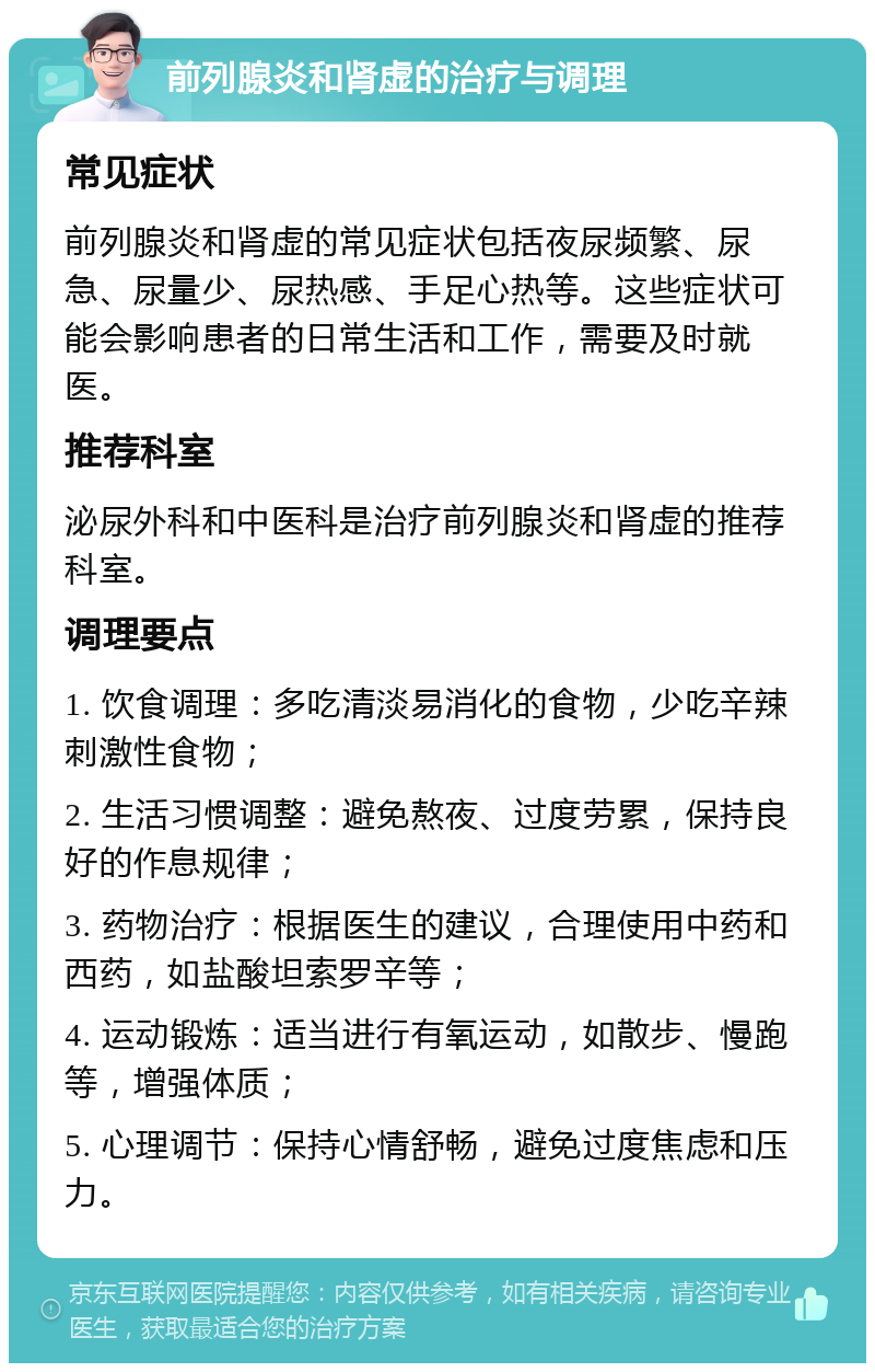 前列腺炎和肾虚的治疗与调理 常见症状 前列腺炎和肾虚的常见症状包括夜尿频繁、尿急、尿量少、尿热感、手足心热等。这些症状可能会影响患者的日常生活和工作，需要及时就医。 推荐科室 泌尿外科和中医科是治疗前列腺炎和肾虚的推荐科室。 调理要点 1. 饮食调理：多吃清淡易消化的食物，少吃辛辣刺激性食物； 2. 生活习惯调整：避免熬夜、过度劳累，保持良好的作息规律； 3. 药物治疗：根据医生的建议，合理使用中药和西药，如盐酸坦索罗辛等； 4. 运动锻炼：适当进行有氧运动，如散步、慢跑等，增强体质； 5. 心理调节：保持心情舒畅，避免过度焦虑和压力。