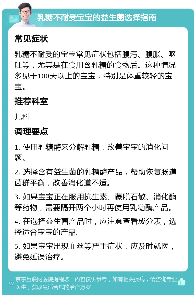 乳糖不耐受宝宝的益生菌选择指南 常见症状 乳糖不耐受的宝宝常见症状包括腹泻、腹胀、呕吐等，尤其是在食用含乳糖的食物后。这种情况多见于100天以上的宝宝，特别是体重较轻的宝宝。 推荐科室 儿科 调理要点 1. 使用乳糖酶来分解乳糖，改善宝宝的消化问题。 2. 选择含有益生菌的乳糖酶产品，帮助恢复肠道菌群平衡，改善消化道不适。 3. 如果宝宝正在服用抗生素、蒙脱石散、消化酶等药物，需要隔开两个小时再使用乳糖酶产品。 4. 在选择益生菌产品时，应注意查看成分表，选择适合宝宝的产品。 5. 如果宝宝出现血丝等严重症状，应及时就医，避免延误治疗。