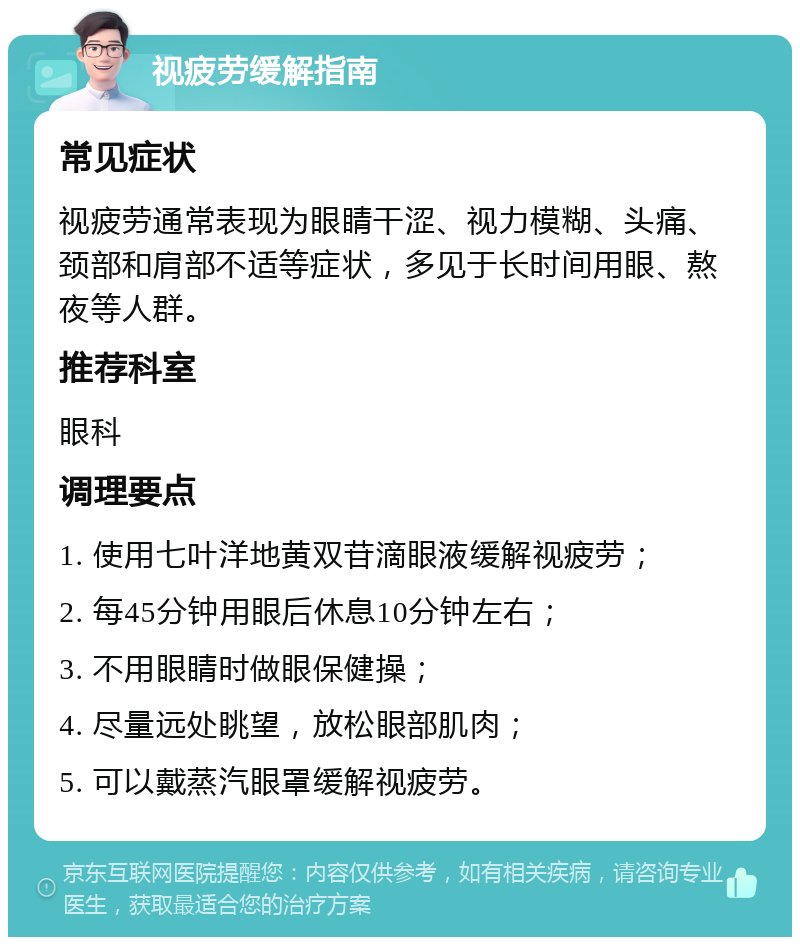 视疲劳缓解指南 常见症状 视疲劳通常表现为眼睛干涩、视力模糊、头痛、颈部和肩部不适等症状，多见于长时间用眼、熬夜等人群。 推荐科室 眼科 调理要点 1. 使用七叶洋地黄双苷滴眼液缓解视疲劳； 2. 每45分钟用眼后休息10分钟左右； 3. 不用眼睛时做眼保健操； 4. 尽量远处眺望，放松眼部肌肉； 5. 可以戴蒸汽眼罩缓解视疲劳。