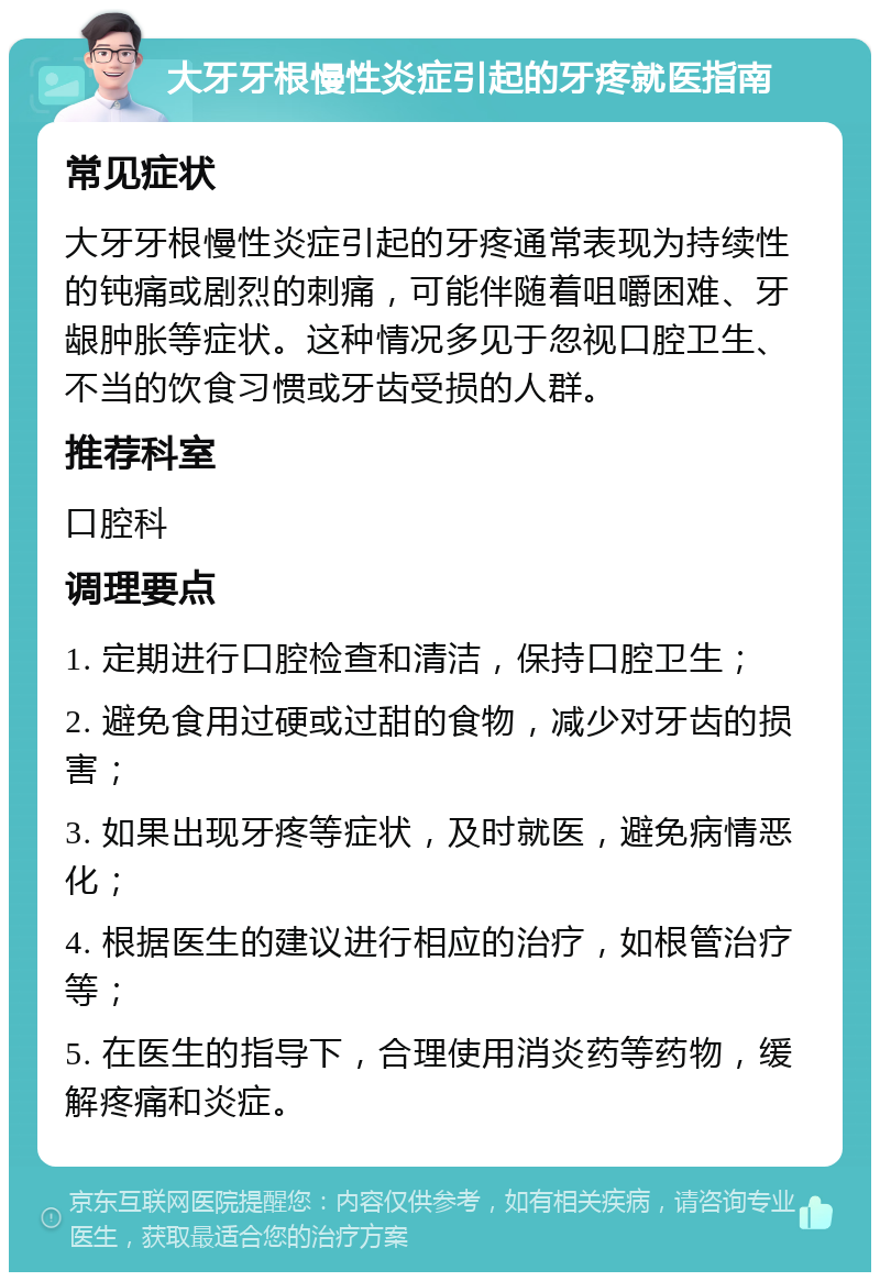 大牙牙根慢性炎症引起的牙疼就医指南 常见症状 大牙牙根慢性炎症引起的牙疼通常表现为持续性的钝痛或剧烈的刺痛，可能伴随着咀嚼困难、牙龈肿胀等症状。这种情况多见于忽视口腔卫生、不当的饮食习惯或牙齿受损的人群。 推荐科室 口腔科 调理要点 1. 定期进行口腔检查和清洁，保持口腔卫生； 2. 避免食用过硬或过甜的食物，减少对牙齿的损害； 3. 如果出现牙疼等症状，及时就医，避免病情恶化； 4. 根据医生的建议进行相应的治疗，如根管治疗等； 5. 在医生的指导下，合理使用消炎药等药物，缓解疼痛和炎症。