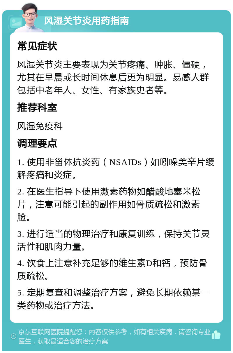 风湿关节炎用药指南 常见症状 风湿关节炎主要表现为关节疼痛、肿胀、僵硬，尤其在早晨或长时间休息后更为明显。易感人群包括中老年人、女性、有家族史者等。 推荐科室 风湿免疫科 调理要点 1. 使用非甾体抗炎药（NSAIDs）如吲哚美辛片缓解疼痛和炎症。 2. 在医生指导下使用激素药物如醋酸地塞米松片，注意可能引起的副作用如骨质疏松和激素脸。 3. 进行适当的物理治疗和康复训练，保持关节灵活性和肌肉力量。 4. 饮食上注意补充足够的维生素D和钙，预防骨质疏松。 5. 定期复查和调整治疗方案，避免长期依赖某一类药物或治疗方法。