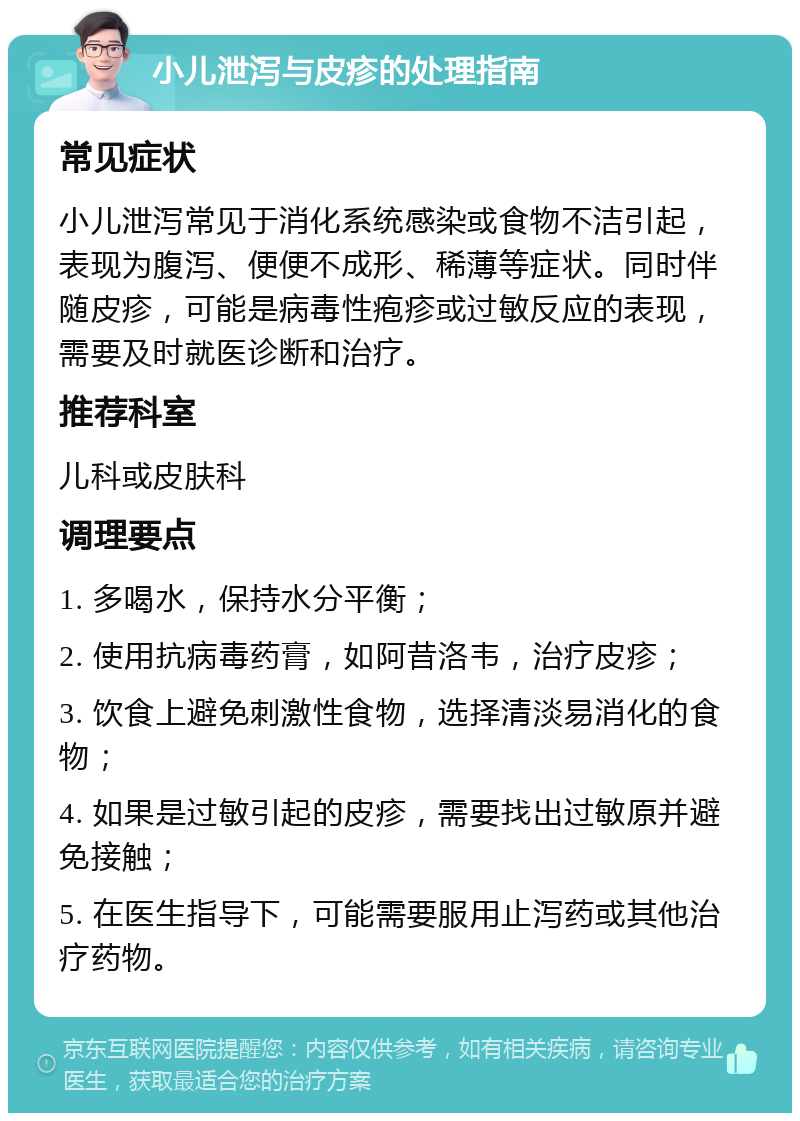 小儿泄泻与皮疹的处理指南 常见症状 小儿泄泻常见于消化系统感染或食物不洁引起，表现为腹泻、便便不成形、稀薄等症状。同时伴随皮疹，可能是病毒性疱疹或过敏反应的表现，需要及时就医诊断和治疗。 推荐科室 儿科或皮肤科 调理要点 1. 多喝水，保持水分平衡； 2. 使用抗病毒药膏，如阿昔洛韦，治疗皮疹； 3. 饮食上避免刺激性食物，选择清淡易消化的食物； 4. 如果是过敏引起的皮疹，需要找出过敏原并避免接触； 5. 在医生指导下，可能需要服用止泻药或其他治疗药物。