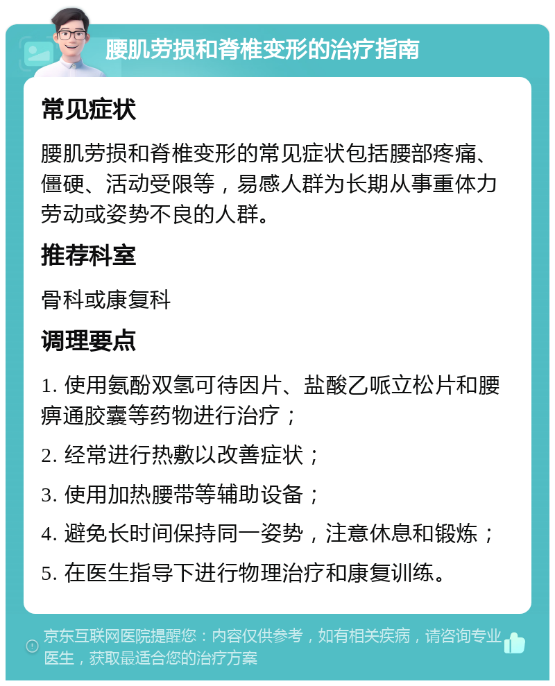 腰肌劳损和脊椎变形的治疗指南 常见症状 腰肌劳损和脊椎变形的常见症状包括腰部疼痛、僵硬、活动受限等，易感人群为长期从事重体力劳动或姿势不良的人群。 推荐科室 骨科或康复科 调理要点 1. 使用氨酚双氢可待因片、盐酸乙哌立松片和腰痹通胶囊等药物进行治疗； 2. 经常进行热敷以改善症状； 3. 使用加热腰带等辅助设备； 4. 避免长时间保持同一姿势，注意休息和锻炼； 5. 在医生指导下进行物理治疗和康复训练。