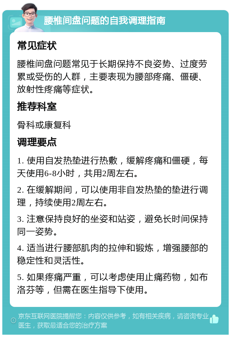 腰椎间盘问题的自我调理指南 常见症状 腰椎间盘问题常见于长期保持不良姿势、过度劳累或受伤的人群，主要表现为腰部疼痛、僵硬、放射性疼痛等症状。 推荐科室 骨科或康复科 调理要点 1. 使用自发热垫进行热敷，缓解疼痛和僵硬，每天使用6-8小时，共用2周左右。 2. 在缓解期间，可以使用非自发热垫的垫进行调理，持续使用2周左右。 3. 注意保持良好的坐姿和站姿，避免长时间保持同一姿势。 4. 适当进行腰部肌肉的拉伸和锻炼，增强腰部的稳定性和灵活性。 5. 如果疼痛严重，可以考虑使用止痛药物，如布洛芬等，但需在医生指导下使用。