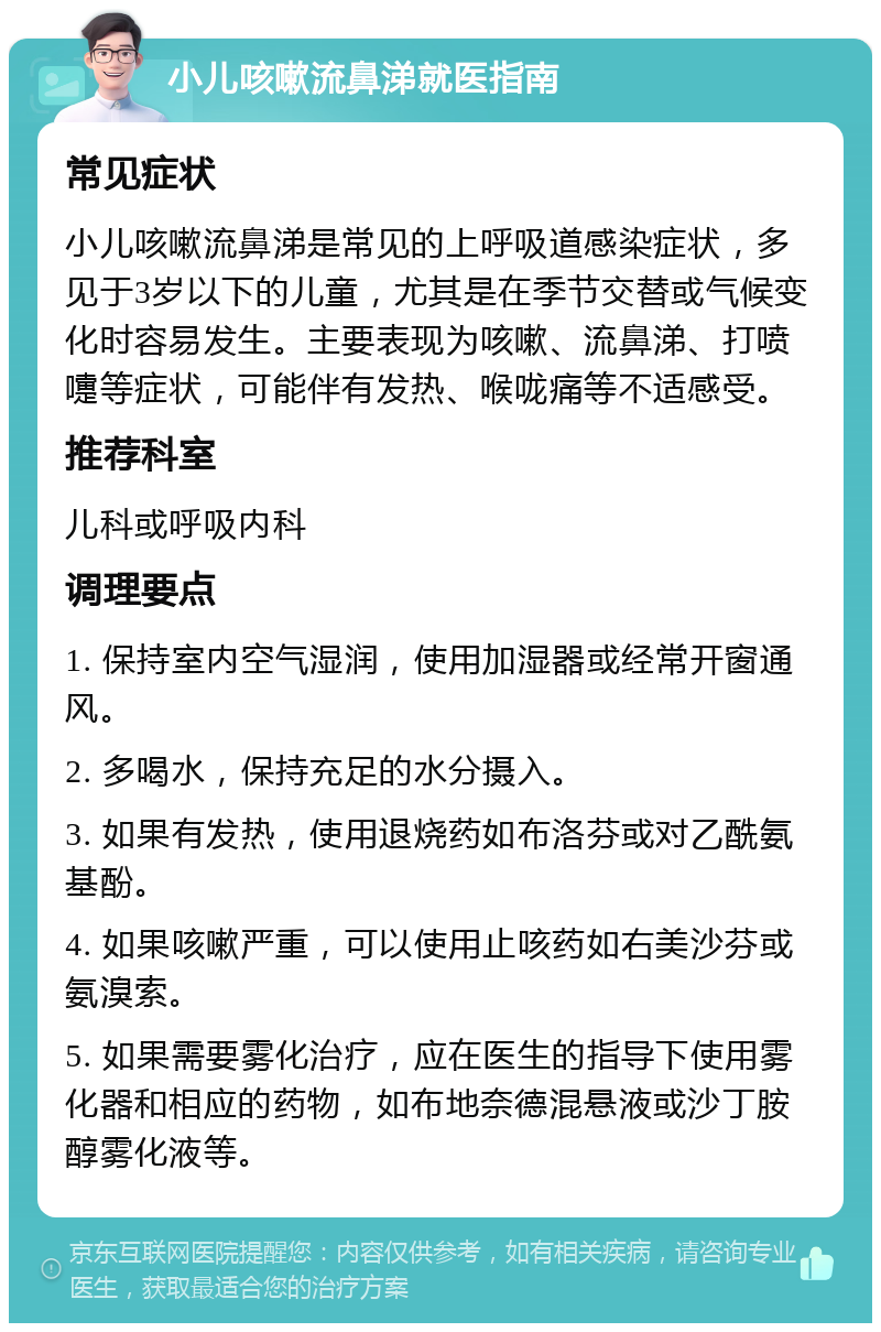 小儿咳嗽流鼻涕就医指南 常见症状 小儿咳嗽流鼻涕是常见的上呼吸道感染症状，多见于3岁以下的儿童，尤其是在季节交替或气候变化时容易发生。主要表现为咳嗽、流鼻涕、打喷嚏等症状，可能伴有发热、喉咙痛等不适感受。 推荐科室 儿科或呼吸内科 调理要点 1. 保持室内空气湿润，使用加湿器或经常开窗通风。 2. 多喝水，保持充足的水分摄入。 3. 如果有发热，使用退烧药如布洛芬或对乙酰氨基酚。 4. 如果咳嗽严重，可以使用止咳药如右美沙芬或氨溴索。 5. 如果需要雾化治疗，应在医生的指导下使用雾化器和相应的药物，如布地奈德混悬液或沙丁胺醇雾化液等。