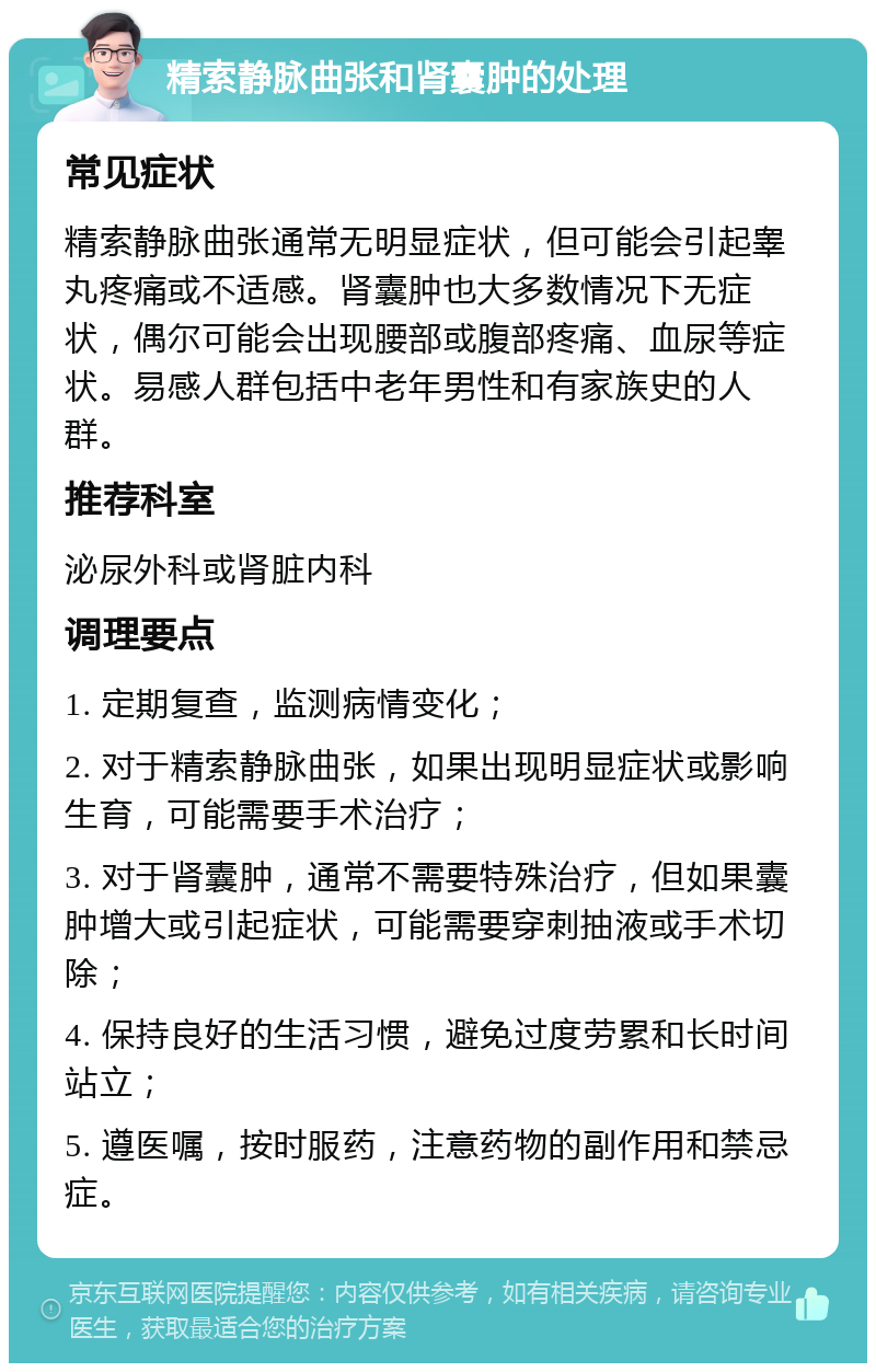 精索静脉曲张和肾囊肿的处理 常见症状 精索静脉曲张通常无明显症状，但可能会引起睾丸疼痛或不适感。肾囊肿也大多数情况下无症状，偶尔可能会出现腰部或腹部疼痛、血尿等症状。易感人群包括中老年男性和有家族史的人群。 推荐科室 泌尿外科或肾脏内科 调理要点 1. 定期复查，监测病情变化； 2. 对于精索静脉曲张，如果出现明显症状或影响生育，可能需要手术治疗； 3. 对于肾囊肿，通常不需要特殊治疗，但如果囊肿增大或引起症状，可能需要穿刺抽液或手术切除； 4. 保持良好的生活习惯，避免过度劳累和长时间站立； 5. 遵医嘱，按时服药，注意药物的副作用和禁忌症。