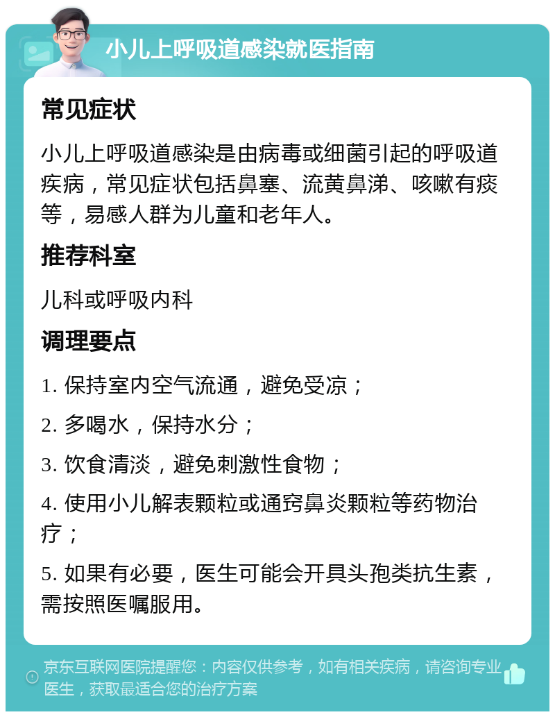 小儿上呼吸道感染就医指南 常见症状 小儿上呼吸道感染是由病毒或细菌引起的呼吸道疾病，常见症状包括鼻塞、流黄鼻涕、咳嗽有痰等，易感人群为儿童和老年人。 推荐科室 儿科或呼吸内科 调理要点 1. 保持室内空气流通，避免受凉； 2. 多喝水，保持水分； 3. 饮食清淡，避免刺激性食物； 4. 使用小儿解表颗粒或通窍鼻炎颗粒等药物治疗； 5. 如果有必要，医生可能会开具头孢类抗生素，需按照医嘱服用。