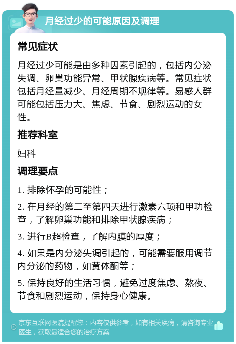 月经过少的可能原因及调理 常见症状 月经过少可能是由多种因素引起的，包括内分泌失调、卵巢功能异常、甲状腺疾病等。常见症状包括月经量减少、月经周期不规律等。易感人群可能包括压力大、焦虑、节食、剧烈运动的女性。 推荐科室 妇科 调理要点 1. 排除怀孕的可能性； 2. 在月经的第二至第四天进行激素六项和甲功检查，了解卵巢功能和排除甲状腺疾病； 3. 进行B超检查，了解内膜的厚度； 4. 如果是内分泌失调引起的，可能需要服用调节内分泌的药物，如黄体酮等； 5. 保持良好的生活习惯，避免过度焦虑、熬夜、节食和剧烈运动，保持身心健康。