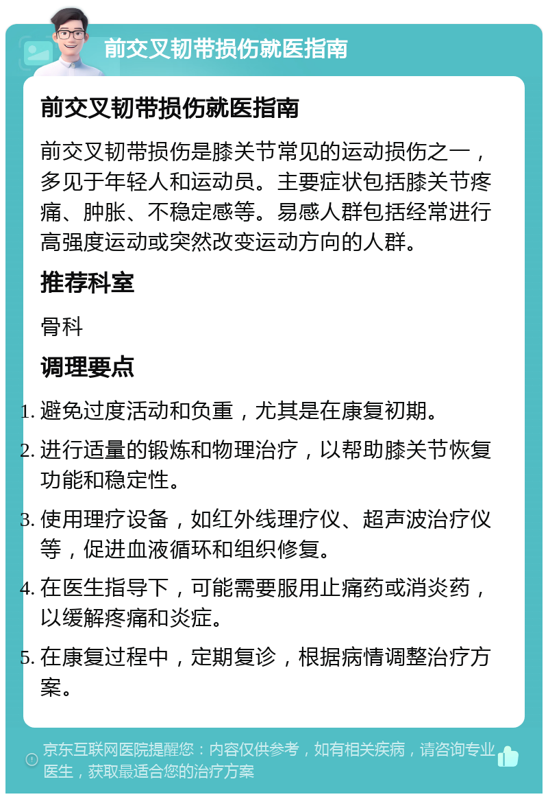 前交叉韧带损伤就医指南 前交叉韧带损伤就医指南 前交叉韧带损伤是膝关节常见的运动损伤之一，多见于年轻人和运动员。主要症状包括膝关节疼痛、肿胀、不稳定感等。易感人群包括经常进行高强度运动或突然改变运动方向的人群。 推荐科室 骨科 调理要点 避免过度活动和负重，尤其是在康复初期。 进行适量的锻炼和物理治疗，以帮助膝关节恢复功能和稳定性。 使用理疗设备，如红外线理疗仪、超声波治疗仪等，促进血液循环和组织修复。 在医生指导下，可能需要服用止痛药或消炎药，以缓解疼痛和炎症。 在康复过程中，定期复诊，根据病情调整治疗方案。