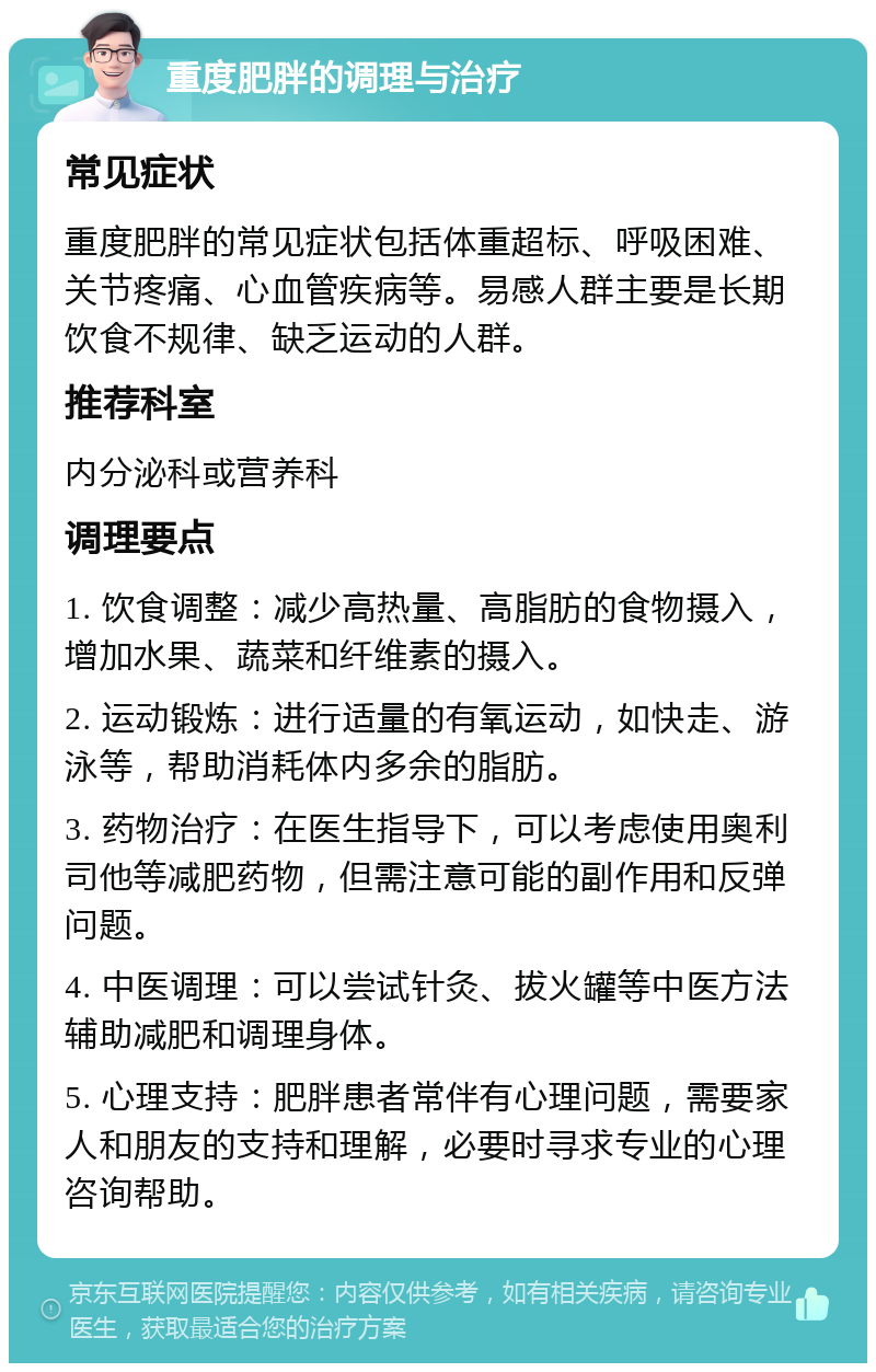 重度肥胖的调理与治疗 常见症状 重度肥胖的常见症状包括体重超标、呼吸困难、关节疼痛、心血管疾病等。易感人群主要是长期饮食不规律、缺乏运动的人群。 推荐科室 内分泌科或营养科 调理要点 1. 饮食调整：减少高热量、高脂肪的食物摄入，增加水果、蔬菜和纤维素的摄入。 2. 运动锻炼：进行适量的有氧运动，如快走、游泳等，帮助消耗体内多余的脂肪。 3. 药物治疗：在医生指导下，可以考虑使用奥利司他等减肥药物，但需注意可能的副作用和反弹问题。 4. 中医调理：可以尝试针灸、拔火罐等中医方法辅助减肥和调理身体。 5. 心理支持：肥胖患者常伴有心理问题，需要家人和朋友的支持和理解，必要时寻求专业的心理咨询帮助。