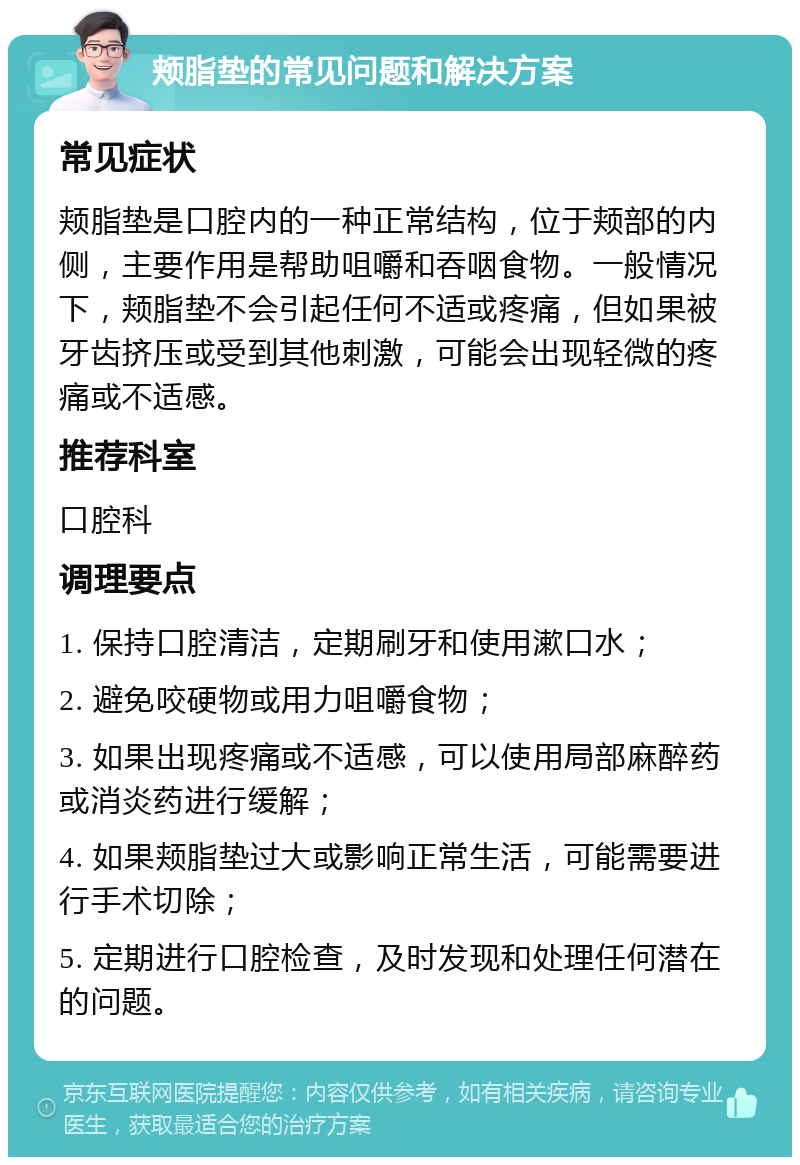 颊脂垫的常见问题和解决方案 常见症状 颊脂垫是口腔内的一种正常结构，位于颊部的内侧，主要作用是帮助咀嚼和吞咽食物。一般情况下，颊脂垫不会引起任何不适或疼痛，但如果被牙齿挤压或受到其他刺激，可能会出现轻微的疼痛或不适感。 推荐科室 口腔科 调理要点 1. 保持口腔清洁，定期刷牙和使用漱口水； 2. 避免咬硬物或用力咀嚼食物； 3. 如果出现疼痛或不适感，可以使用局部麻醉药或消炎药进行缓解； 4. 如果颊脂垫过大或影响正常生活，可能需要进行手术切除； 5. 定期进行口腔检查，及时发现和处理任何潜在的问题。