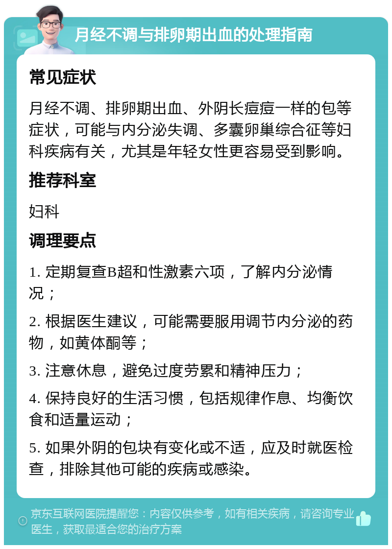 月经不调与排卵期出血的处理指南 常见症状 月经不调、排卵期出血、外阴长痘痘一样的包等症状，可能与内分泌失调、多囊卵巢综合征等妇科疾病有关，尤其是年轻女性更容易受到影响。 推荐科室 妇科 调理要点 1. 定期复查B超和性激素六项，了解内分泌情况； 2. 根据医生建议，可能需要服用调节内分泌的药物，如黄体酮等； 3. 注意休息，避免过度劳累和精神压力； 4. 保持良好的生活习惯，包括规律作息、均衡饮食和适量运动； 5. 如果外阴的包块有变化或不适，应及时就医检查，排除其他可能的疾病或感染。