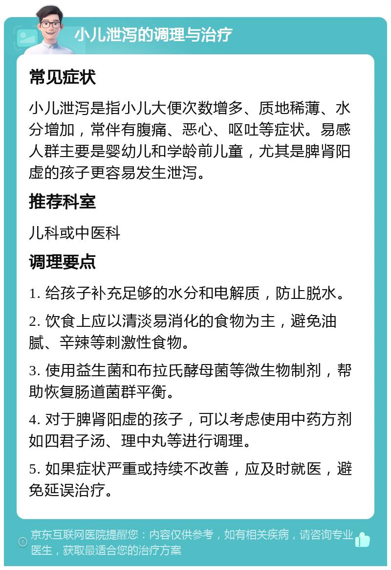 小儿泄泻的调理与治疗 常见症状 小儿泄泻是指小儿大便次数增多、质地稀薄、水分增加，常伴有腹痛、恶心、呕吐等症状。易感人群主要是婴幼儿和学龄前儿童，尤其是脾肾阳虚的孩子更容易发生泄泻。 推荐科室 儿科或中医科 调理要点 1. 给孩子补充足够的水分和电解质，防止脱水。 2. 饮食上应以清淡易消化的食物为主，避免油腻、辛辣等刺激性食物。 3. 使用益生菌和布拉氏酵母菌等微生物制剂，帮助恢复肠道菌群平衡。 4. 对于脾肾阳虚的孩子，可以考虑使用中药方剂如四君子汤、理中丸等进行调理。 5. 如果症状严重或持续不改善，应及时就医，避免延误治疗。