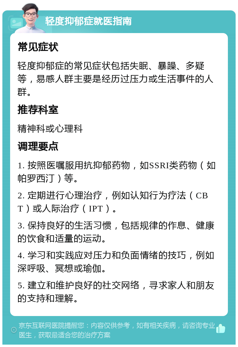 轻度抑郁症就医指南 常见症状 轻度抑郁症的常见症状包括失眠、暴躁、多疑等，易感人群主要是经历过压力或生活事件的人群。 推荐科室 精神科或心理科 调理要点 1. 按照医嘱服用抗抑郁药物，如SSRI类药物（如帕罗西汀）等。 2. 定期进行心理治疗，例如认知行为疗法（CBT）或人际治疗（IPT）。 3. 保持良好的生活习惯，包括规律的作息、健康的饮食和适量的运动。 4. 学习和实践应对压力和负面情绪的技巧，例如深呼吸、冥想或瑜伽。 5. 建立和维护良好的社交网络，寻求家人和朋友的支持和理解。