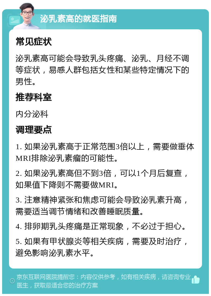 泌乳素高的就医指南 常见症状 泌乳素高可能会导致乳头疼痛、泌乳、月经不调等症状，易感人群包括女性和某些特定情况下的男性。 推荐科室 内分泌科 调理要点 1. 如果泌乳素高于正常范围3倍以上，需要做垂体MRI排除泌乳素瘤的可能性。 2. 如果泌乳素高但不到3倍，可以1个月后复查，如果值下降则不需要做MRI。 3. 注意精神紧张和焦虑可能会导致泌乳素升高，需要适当调节情绪和改善睡眠质量。 4. 排卵期乳头疼痛是正常现象，不必过于担心。 5. 如果有甲状腺炎等相关疾病，需要及时治疗，避免影响泌乳素水平。