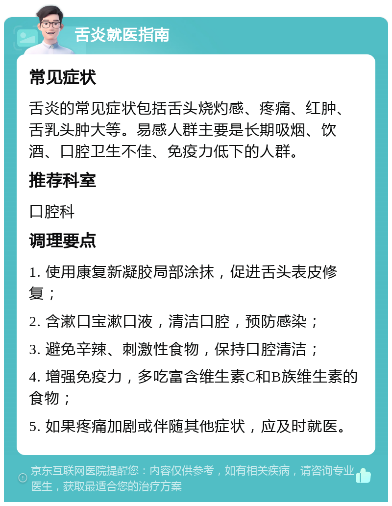 舌炎就医指南 常见症状 舌炎的常见症状包括舌头烧灼感、疼痛、红肿、舌乳头肿大等。易感人群主要是长期吸烟、饮酒、口腔卫生不佳、免疫力低下的人群。 推荐科室 口腔科 调理要点 1. 使用康复新凝胶局部涂抹，促进舌头表皮修复； 2. 含漱口宝漱口液，清洁口腔，预防感染； 3. 避免辛辣、刺激性食物，保持口腔清洁； 4. 增强免疫力，多吃富含维生素C和B族维生素的食物； 5. 如果疼痛加剧或伴随其他症状，应及时就医。