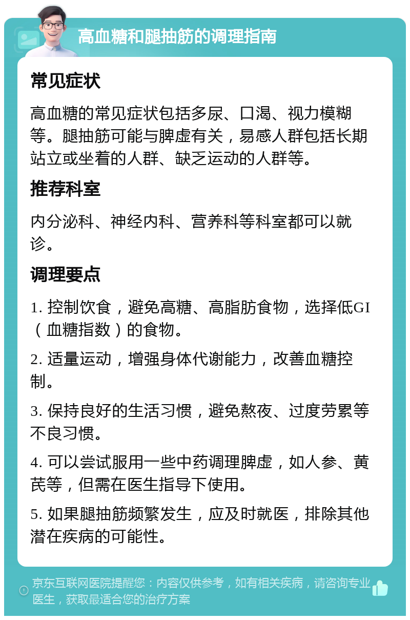 高血糖和腿抽筋的调理指南 常见症状 高血糖的常见症状包括多尿、口渴、视力模糊等。腿抽筋可能与脾虚有关，易感人群包括长期站立或坐着的人群、缺乏运动的人群等。 推荐科室 内分泌科、神经内科、营养科等科室都可以就诊。 调理要点 1. 控制饮食，避免高糖、高脂肪食物，选择低GI（血糖指数）的食物。 2. 适量运动，增强身体代谢能力，改善血糖控制。 3. 保持良好的生活习惯，避免熬夜、过度劳累等不良习惯。 4. 可以尝试服用一些中药调理脾虚，如人参、黄芪等，但需在医生指导下使用。 5. 如果腿抽筋频繁发生，应及时就医，排除其他潜在疾病的可能性。