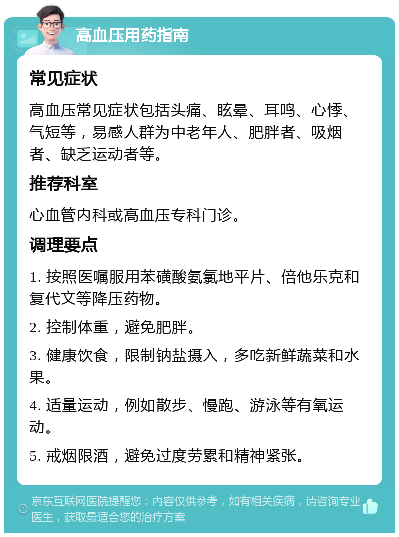 高血压用药指南 常见症状 高血压常见症状包括头痛、眩晕、耳鸣、心悸、气短等，易感人群为中老年人、肥胖者、吸烟者、缺乏运动者等。 推荐科室 心血管内科或高血压专科门诊。 调理要点 1. 按照医嘱服用苯磺酸氨氯地平片、倍他乐克和复代文等降压药物。 2. 控制体重，避免肥胖。 3. 健康饮食，限制钠盐摄入，多吃新鲜蔬菜和水果。 4. 适量运动，例如散步、慢跑、游泳等有氧运动。 5. 戒烟限酒，避免过度劳累和精神紧张。