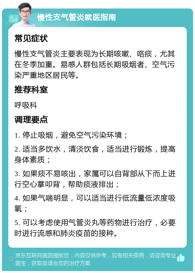 慢性支气管炎就医指南 常见症状 慢性支气管炎主要表现为长期咳嗽、咯痰，尤其在冬季加重。易感人群包括长期吸烟者、空气污染严重地区居民等。 推荐科室 呼吸科 调理要点 1. 停止吸烟，避免空气污染环境； 2. 适当多饮水，清淡饮食，适当进行锻炼，提高身体素质； 3. 如果痰不易咳出，家属可以自背部从下而上进行空心掌叩背，帮助痰液排出； 4. 如果气喘明显，可以适当进行低流量低浓度吸氧； 5. 可以考虑使用气管炎丸等药物进行治疗，必要时进行流感和肺炎疫苗的接种。