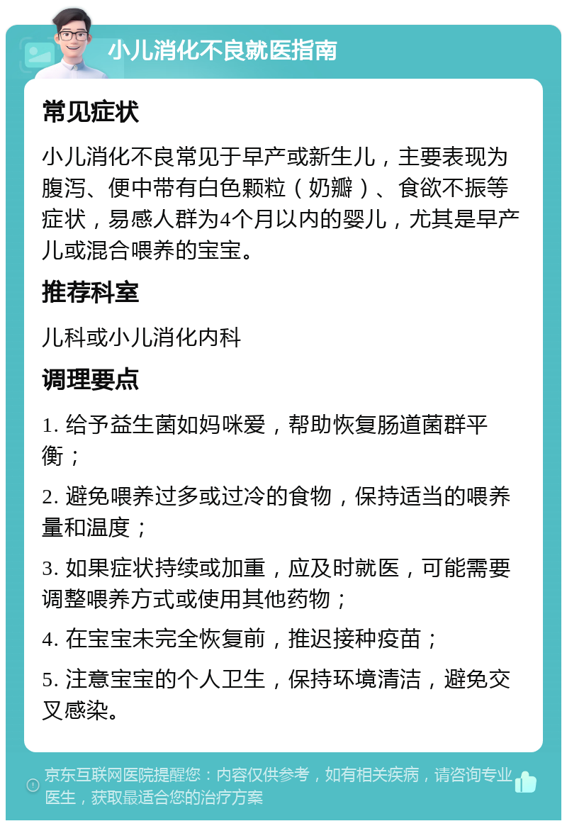 小儿消化不良就医指南 常见症状 小儿消化不良常见于早产或新生儿，主要表现为腹泻、便中带有白色颗粒（奶瓣）、食欲不振等症状，易感人群为4个月以内的婴儿，尤其是早产儿或混合喂养的宝宝。 推荐科室 儿科或小儿消化内科 调理要点 1. 给予益生菌如妈咪爱，帮助恢复肠道菌群平衡； 2. 避免喂养过多或过冷的食物，保持适当的喂养量和温度； 3. 如果症状持续或加重，应及时就医，可能需要调整喂养方式或使用其他药物； 4. 在宝宝未完全恢复前，推迟接种疫苗； 5. 注意宝宝的个人卫生，保持环境清洁，避免交叉感染。