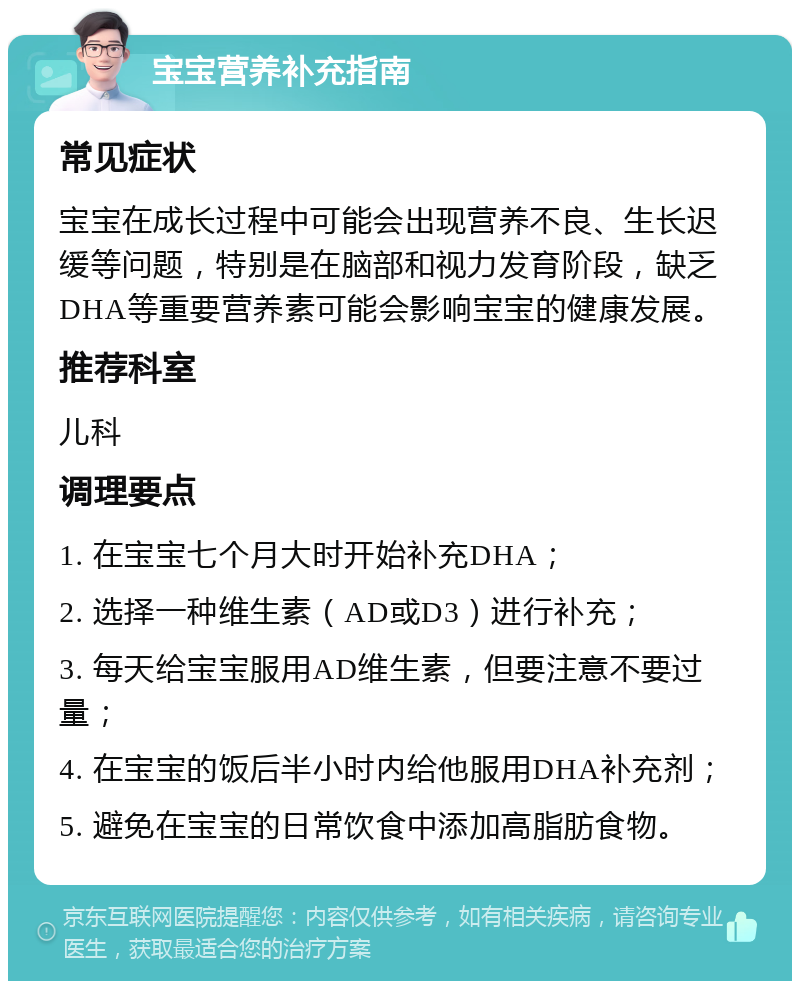 宝宝营养补充指南 常见症状 宝宝在成长过程中可能会出现营养不良、生长迟缓等问题，特别是在脑部和视力发育阶段，缺乏DHA等重要营养素可能会影响宝宝的健康发展。 推荐科室 儿科 调理要点 1. 在宝宝七个月大时开始补充DHA； 2. 选择一种维生素（AD或D3）进行补充； 3. 每天给宝宝服用AD维生素，但要注意不要过量； 4. 在宝宝的饭后半小时内给他服用DHA补充剂； 5. 避免在宝宝的日常饮食中添加高脂肪食物。