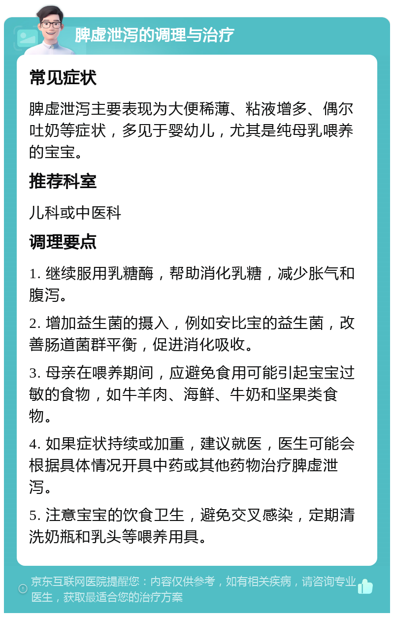 脾虚泄泻的调理与治疗 常见症状 脾虚泄泻主要表现为大便稀薄、粘液增多、偶尔吐奶等症状，多见于婴幼儿，尤其是纯母乳喂养的宝宝。 推荐科室 儿科或中医科 调理要点 1. 继续服用乳糖酶，帮助消化乳糖，减少胀气和腹泻。 2. 增加益生菌的摄入，例如安比宝的益生菌，改善肠道菌群平衡，促进消化吸收。 3. 母亲在喂养期间，应避免食用可能引起宝宝过敏的食物，如牛羊肉、海鲜、牛奶和坚果类食物。 4. 如果症状持续或加重，建议就医，医生可能会根据具体情况开具中药或其他药物治疗脾虚泄泻。 5. 注意宝宝的饮食卫生，避免交叉感染，定期清洗奶瓶和乳头等喂养用具。