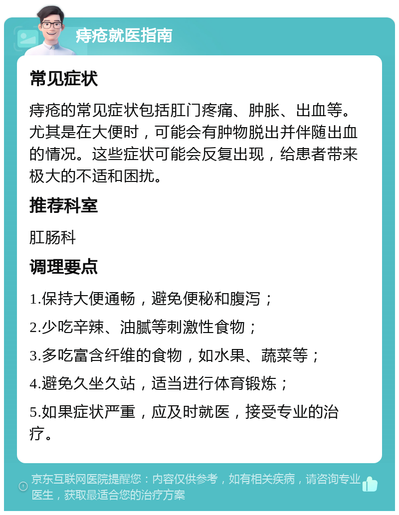 痔疮就医指南 常见症状 痔疮的常见症状包括肛门疼痛、肿胀、出血等。尤其是在大便时，可能会有肿物脱出并伴随出血的情况。这些症状可能会反复出现，给患者带来极大的不适和困扰。 推荐科室 肛肠科 调理要点 1.保持大便通畅，避免便秘和腹泻； 2.少吃辛辣、油腻等刺激性食物； 3.多吃富含纤维的食物，如水果、蔬菜等； 4.避免久坐久站，适当进行体育锻炼； 5.如果症状严重，应及时就医，接受专业的治疗。