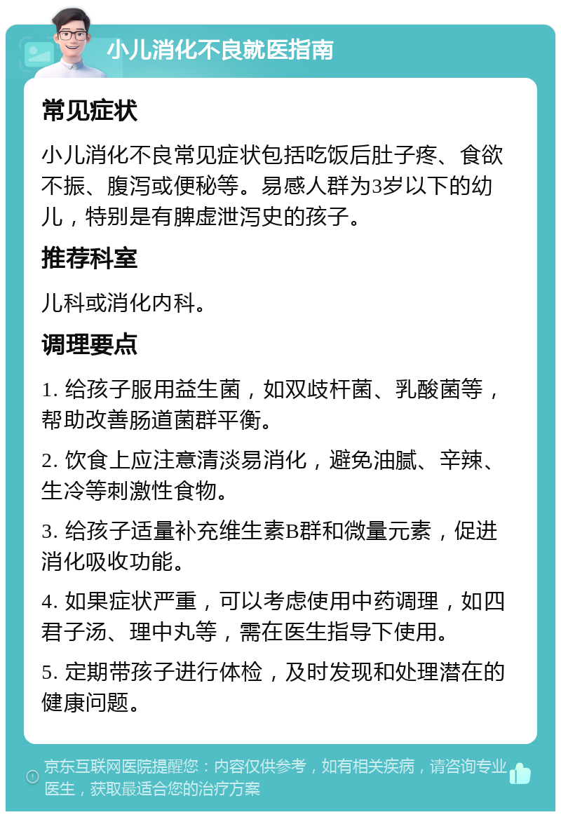 小儿消化不良就医指南 常见症状 小儿消化不良常见症状包括吃饭后肚子疼、食欲不振、腹泻或便秘等。易感人群为3岁以下的幼儿，特别是有脾虚泄泻史的孩子。 推荐科室 儿科或消化内科。 调理要点 1. 给孩子服用益生菌，如双歧杆菌、乳酸菌等，帮助改善肠道菌群平衡。 2. 饮食上应注意清淡易消化，避免油腻、辛辣、生冷等刺激性食物。 3. 给孩子适量补充维生素B群和微量元素，促进消化吸收功能。 4. 如果症状严重，可以考虑使用中药调理，如四君子汤、理中丸等，需在医生指导下使用。 5. 定期带孩子进行体检，及时发现和处理潜在的健康问题。