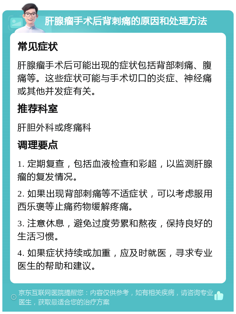 肝腺瘤手术后背刺痛的原因和处理方法 常见症状 肝腺瘤手术后可能出现的症状包括背部刺痛、腹痛等。这些症状可能与手术切口的炎症、神经痛或其他并发症有关。 推荐科室 肝胆外科或疼痛科 调理要点 1. 定期复查，包括血液检查和彩超，以监测肝腺瘤的复发情况。 2. 如果出现背部刺痛等不适症状，可以考虑服用西乐褒等止痛药物缓解疼痛。 3. 注意休息，避免过度劳累和熬夜，保持良好的生活习惯。 4. 如果症状持续或加重，应及时就医，寻求专业医生的帮助和建议。