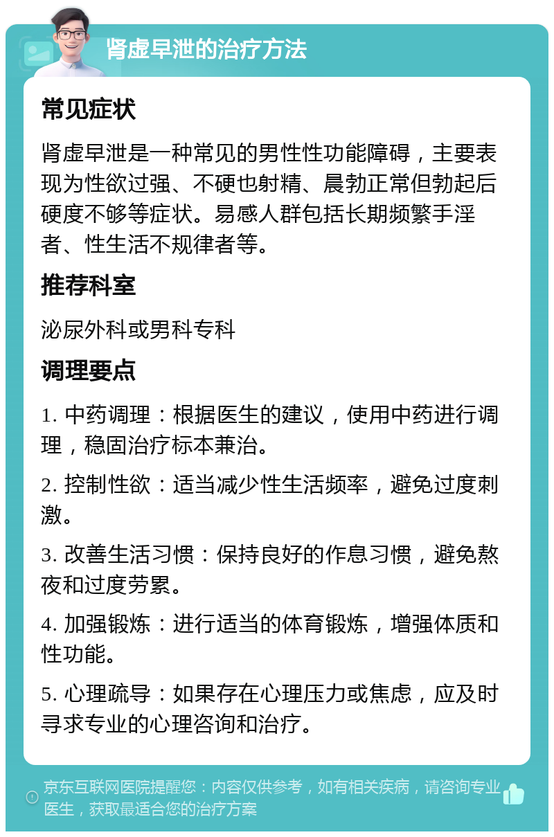 肾虚早泄的治疗方法 常见症状 肾虚早泄是一种常见的男性性功能障碍，主要表现为性欲过强、不硬也射精、晨勃正常但勃起后硬度不够等症状。易感人群包括长期频繁手淫者、性生活不规律者等。 推荐科室 泌尿外科或男科专科 调理要点 1. 中药调理：根据医生的建议，使用中药进行调理，稳固治疗标本兼治。 2. 控制性欲：适当减少性生活频率，避免过度刺激。 3. 改善生活习惯：保持良好的作息习惯，避免熬夜和过度劳累。 4. 加强锻炼：进行适当的体育锻炼，增强体质和性功能。 5. 心理疏导：如果存在心理压力或焦虑，应及时寻求专业的心理咨询和治疗。