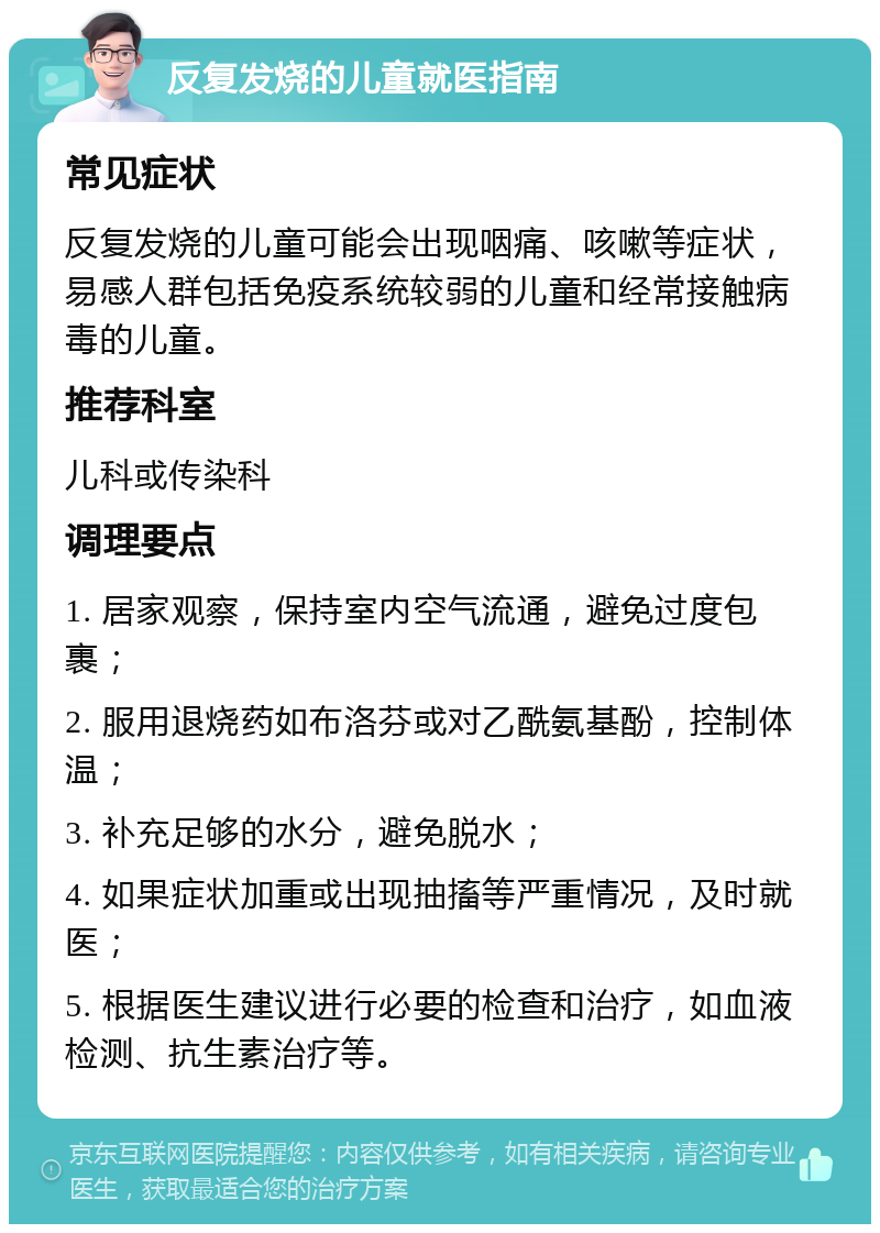 反复发烧的儿童就医指南 常见症状 反复发烧的儿童可能会出现咽痛、咳嗽等症状，易感人群包括免疫系统较弱的儿童和经常接触病毒的儿童。 推荐科室 儿科或传染科 调理要点 1. 居家观察，保持室内空气流通，避免过度包裹； 2. 服用退烧药如布洛芬或对乙酰氨基酚，控制体温； 3. 补充足够的水分，避免脱水； 4. 如果症状加重或出现抽搐等严重情况，及时就医； 5. 根据医生建议进行必要的检查和治疗，如血液检测、抗生素治疗等。