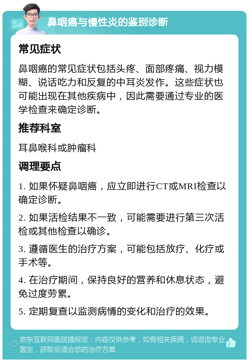 鼻咽癌与慢性炎的鉴别诊断 常见症状 鼻咽癌的常见症状包括头疼、面部疼痛、视力模糊、说话吃力和反复的中耳炎发作。这些症状也可能出现在其他疾病中，因此需要通过专业的医学检查来确定诊断。 推荐科室 耳鼻喉科或肿瘤科 调理要点 1. 如果怀疑鼻咽癌，应立即进行CT或MRI检查以确定诊断。 2. 如果活检结果不一致，可能需要进行第三次活检或其他检查以确诊。 3. 遵循医生的治疗方案，可能包括放疗、化疗或手术等。 4. 在治疗期间，保持良好的营养和休息状态，避免过度劳累。 5. 定期复查以监测病情的变化和治疗的效果。