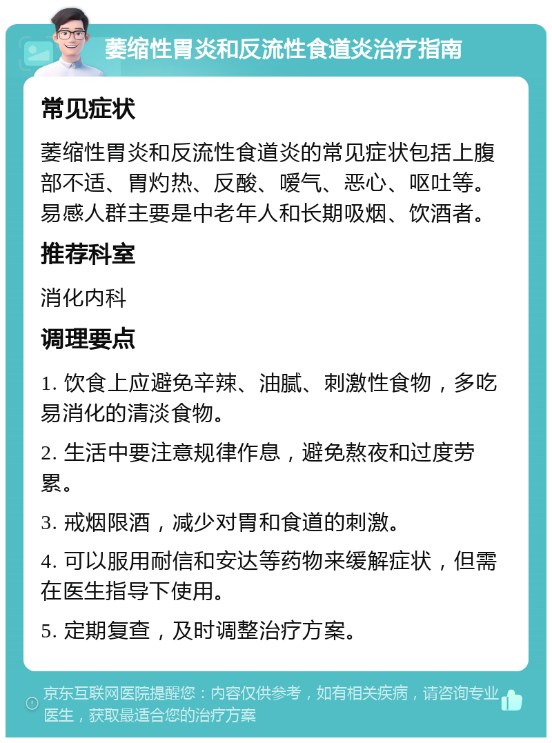 萎缩性胃炎和反流性食道炎治疗指南 常见症状 萎缩性胃炎和反流性食道炎的常见症状包括上腹部不适、胃灼热、反酸、嗳气、恶心、呕吐等。易感人群主要是中老年人和长期吸烟、饮酒者。 推荐科室 消化内科 调理要点 1. 饮食上应避免辛辣、油腻、刺激性食物，多吃易消化的清淡食物。 2. 生活中要注意规律作息，避免熬夜和过度劳累。 3. 戒烟限酒，减少对胃和食道的刺激。 4. 可以服用耐信和安达等药物来缓解症状，但需在医生指导下使用。 5. 定期复查，及时调整治疗方案。