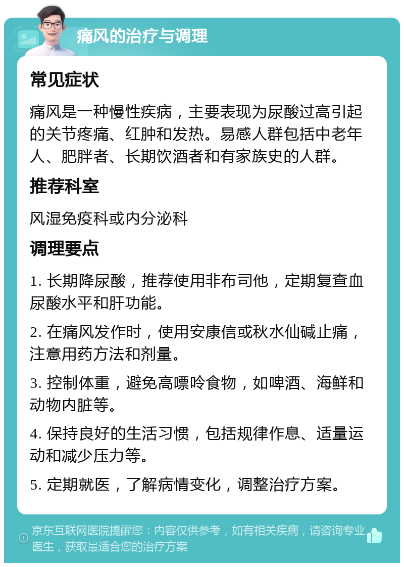 痛风的治疗与调理 常见症状 痛风是一种慢性疾病，主要表现为尿酸过高引起的关节疼痛、红肿和发热。易感人群包括中老年人、肥胖者、长期饮酒者和有家族史的人群。 推荐科室 风湿免疫科或内分泌科 调理要点 1. 长期降尿酸，推荐使用非布司他，定期复查血尿酸水平和肝功能。 2. 在痛风发作时，使用安康信或秋水仙碱止痛，注意用药方法和剂量。 3. 控制体重，避免高嘌呤食物，如啤酒、海鲜和动物内脏等。 4. 保持良好的生活习惯，包括规律作息、适量运动和减少压力等。 5. 定期就医，了解病情变化，调整治疗方案。