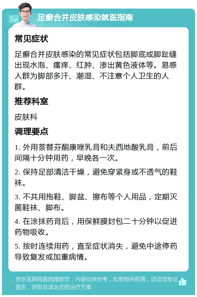 足癣合并皮肤感染就医指南 常见症状 足癣合并皮肤感染的常见症状包括脚底或脚趾缝出现水泡、瘙痒、红肿、渗出黄色液体等。易感人群为脚部多汗、潮湿、不注意个人卫生的人群。 推荐科室 皮肤科 调理要点 1. 外用萘替芬酮康唑乳膏和夫西地酸乳膏，前后间隔十分钟用药，早晚各一次。 2. 保持足部清洁干燥，避免穿紧身或不透气的鞋袜。 3. 不共用拖鞋、脚盆、擦布等个人用品，定期灭菌鞋袜、脚布。 4. 在涂抹药膏后，用保鲜膜封包二十分钟以促进药物吸收。 5. 按时连续用药，直至症状消失，避免中途停药导致复发或加重病情。