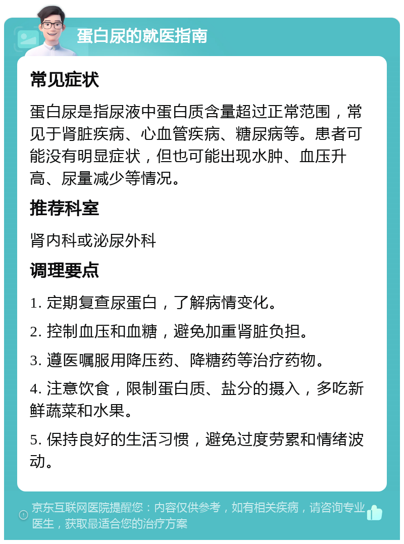 蛋白尿的就医指南 常见症状 蛋白尿是指尿液中蛋白质含量超过正常范围，常见于肾脏疾病、心血管疾病、糖尿病等。患者可能没有明显症状，但也可能出现水肿、血压升高、尿量减少等情况。 推荐科室 肾内科或泌尿外科 调理要点 1. 定期复查尿蛋白，了解病情变化。 2. 控制血压和血糖，避免加重肾脏负担。 3. 遵医嘱服用降压药、降糖药等治疗药物。 4. 注意饮食，限制蛋白质、盐分的摄入，多吃新鲜蔬菜和水果。 5. 保持良好的生活习惯，避免过度劳累和情绪波动。