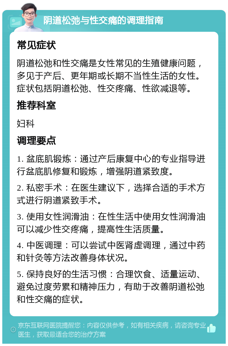 阴道松弛与性交痛的调理指南 常见症状 阴道松弛和性交痛是女性常见的生殖健康问题，多见于产后、更年期或长期不当性生活的女性。症状包括阴道松弛、性交疼痛、性欲减退等。 推荐科室 妇科 调理要点 1. 盆底肌锻炼：通过产后康复中心的专业指导进行盆底肌修复和锻炼，增强阴道紧致度。 2. 私密手术：在医生建议下，选择合适的手术方式进行阴道紧致手术。 3. 使用女性润滑油：在性生活中使用女性润滑油可以减少性交疼痛，提高性生活质量。 4. 中医调理：可以尝试中医肾虚调理，通过中药和针灸等方法改善身体状况。 5. 保持良好的生活习惯：合理饮食、适量运动、避免过度劳累和精神压力，有助于改善阴道松弛和性交痛的症状。