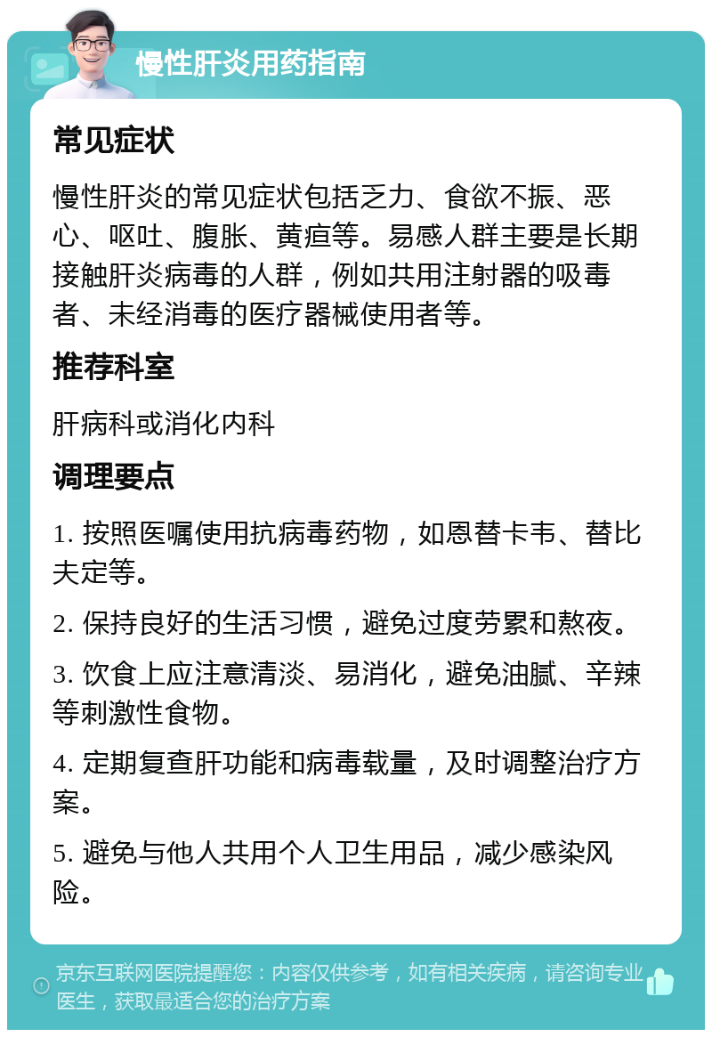 慢性肝炎用药指南 常见症状 慢性肝炎的常见症状包括乏力、食欲不振、恶心、呕吐、腹胀、黄疸等。易感人群主要是长期接触肝炎病毒的人群，例如共用注射器的吸毒者、未经消毒的医疗器械使用者等。 推荐科室 肝病科或消化内科 调理要点 1. 按照医嘱使用抗病毒药物，如恩替卡韦、替比夫定等。 2. 保持良好的生活习惯，避免过度劳累和熬夜。 3. 饮食上应注意清淡、易消化，避免油腻、辛辣等刺激性食物。 4. 定期复查肝功能和病毒载量，及时调整治疗方案。 5. 避免与他人共用个人卫生用品，减少感染风险。