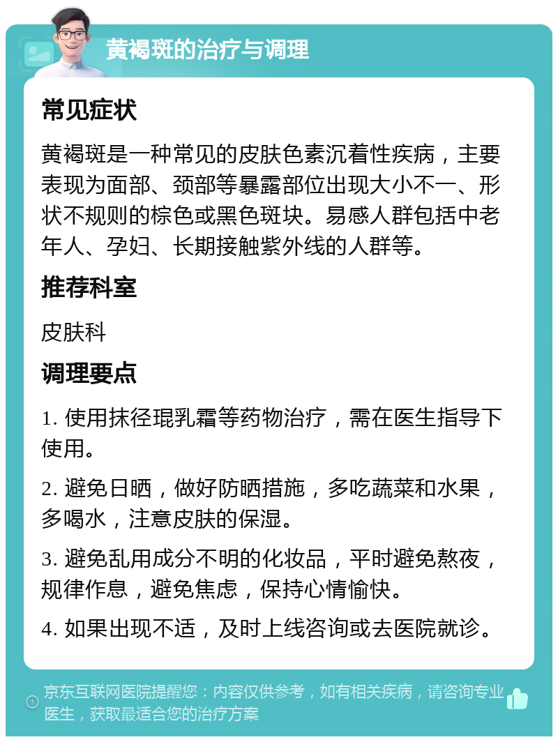 黄褐斑的治疗与调理 常见症状 黄褐斑是一种常见的皮肤色素沉着性疾病，主要表现为面部、颈部等暴露部位出现大小不一、形状不规则的棕色或黑色斑块。易感人群包括中老年人、孕妇、长期接触紫外线的人群等。 推荐科室 皮肤科 调理要点 1. 使用抹径琨乳霜等药物治疗，需在医生指导下使用。 2. 避免日晒，做好防晒措施，多吃蔬菜和水果，多喝水，注意皮肤的保湿。 3. 避免乱用成分不明的化妆品，平时避免熬夜，规律作息，避免焦虑，保持心情愉快。 4. 如果出现不适，及时上线咨询或去医院就诊。